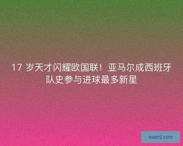 17 岁天才闪耀欧国联！亚马尔成西班牙队史参与进球最多新星