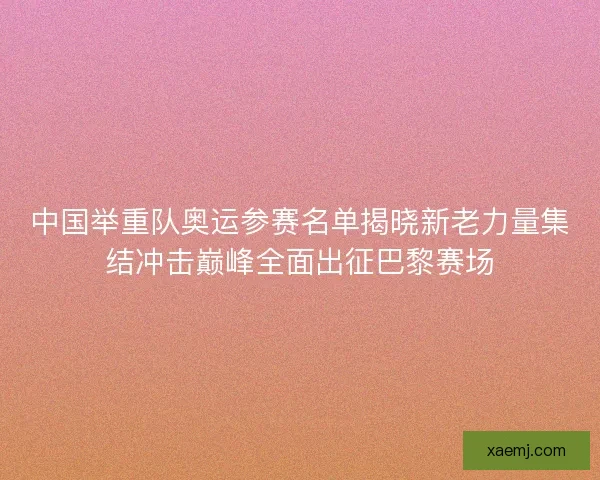 中国举重队奥运参赛名单揭晓新老力量集结冲击巅峰全面出征巴黎赛场