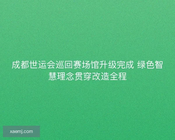 成都世运会巡回赛场馆升级完成 绿色智慧理念贯穿改造全程