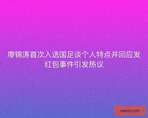 廖锦涛首次入选国足谈个人特点并回应发红包事件引发热议