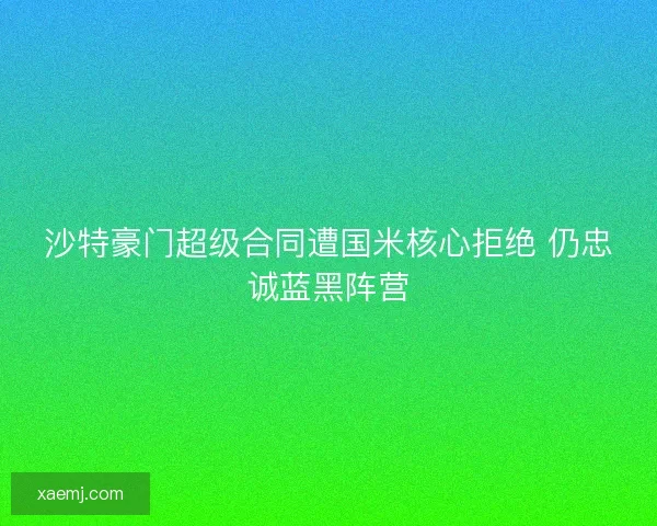 沙特豪门超级合同遭国米核心拒绝 仍忠诚蓝黑阵营