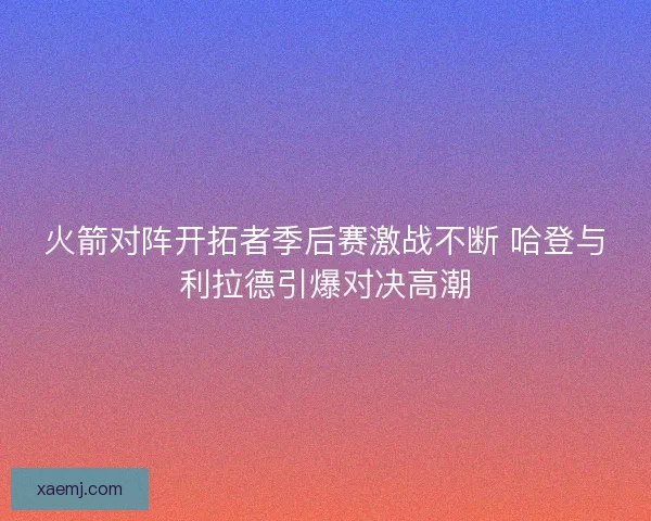 火箭对阵开拓者季后赛激战不断 哈登与利拉德引爆对决高潮