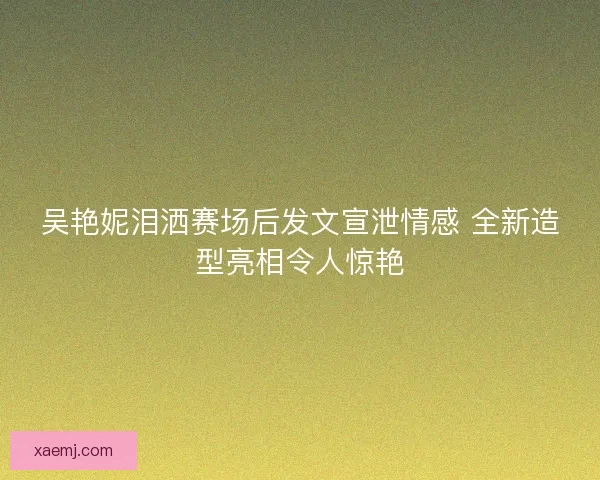 吴艳妮泪洒赛场后发文宣泄情感 全新造型亮相令人惊艳