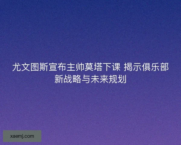 尤文图斯宣布主帅莫塔下课 揭示俱乐部新战略与未来规划