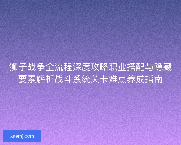 狮子战争全流程深度攻略职业搭配与隐藏要素解析战斗系统关卡难点养成指南