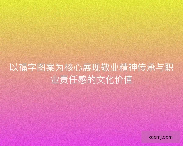 以福字图案为核心展现敬业精神传承与职业责任感的文化价值