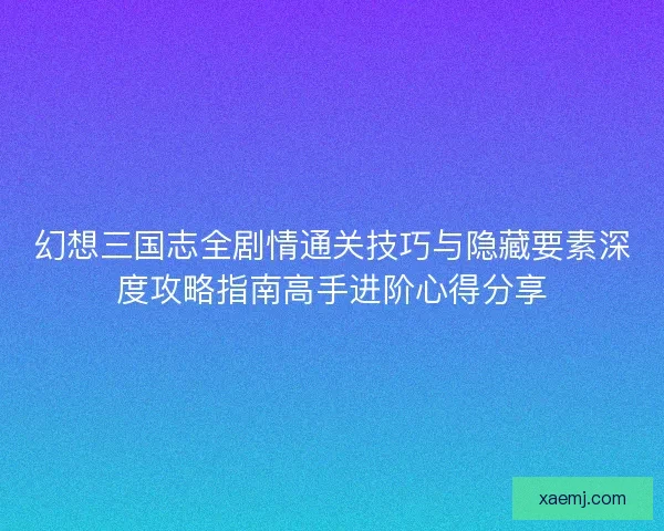 幻想三国志全剧情通关技巧与隐藏要素深度攻略指南高手进阶心得分享