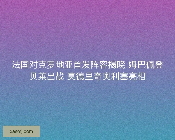 法国对克罗地亚首发阵容揭晓 姆巴佩登贝莱出战 莫德里奇奥利塞亮相