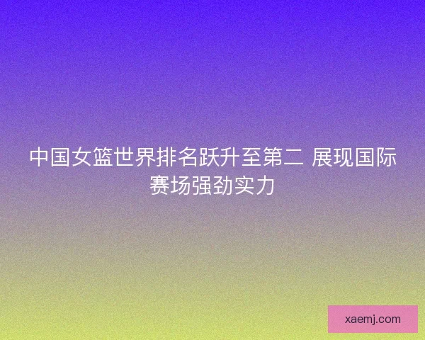 中国女篮世界排名跃升至第二 展现国际赛场强劲实力