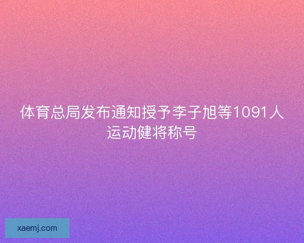 体育总局发布通知授予李子旭等1091人运动健将称号