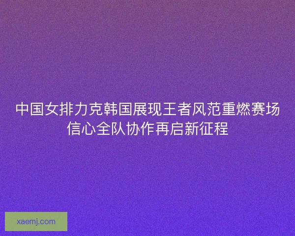 中国女排力克韩国展现王者风范重燃赛场信心全队协作再启新征程