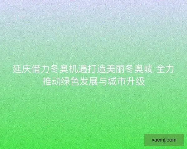 延庆借力冬奥机遇打造美丽冬奥城 全力推动绿色发展与城市升级