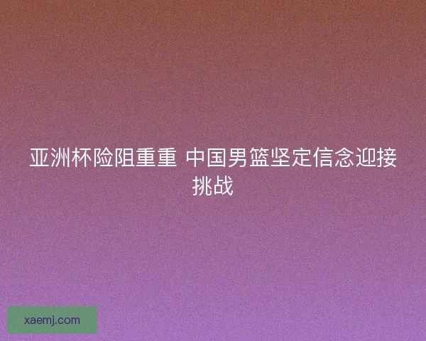 亚洲杯险阻重重 中国男篮坚定信念迎接挑战 亚洲杯险阻重重 中国男篮坚定信念迎接挑战