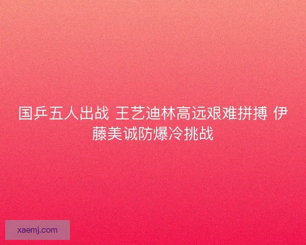 国乒五人出战 王艺迪林高远艰难拼搏 伊藤美诚防爆冷挑战 国乒五人出战 王艺迪林高远艰难拼搏 伊藤美诚防爆冷挑战