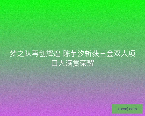 梦之队再创辉煌 陈芋汐斩获三金双人项目大满贯荣耀