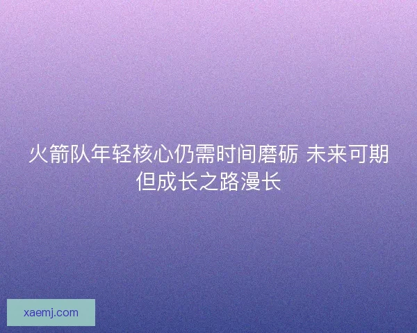 火箭队年轻核心仍需时间磨砺 未来可期但成长之路漫长 火箭队年轻核心仍需时间磨砺 未来可期但成长之路漫长