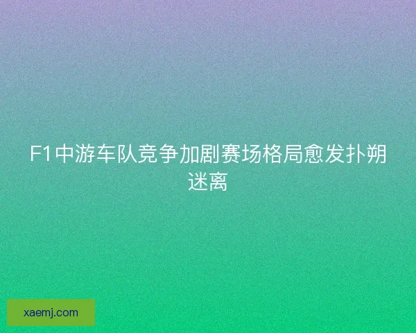 F1中游车队竞争加剧赛场格局愈发扑朔迷离