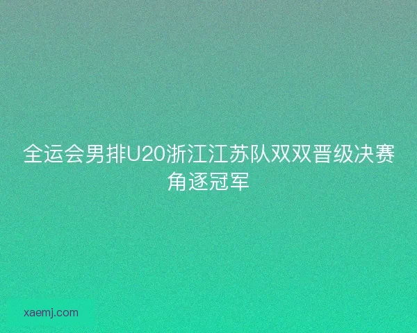 全运会男排U20浙江江苏队双双晋级决赛角逐冠军