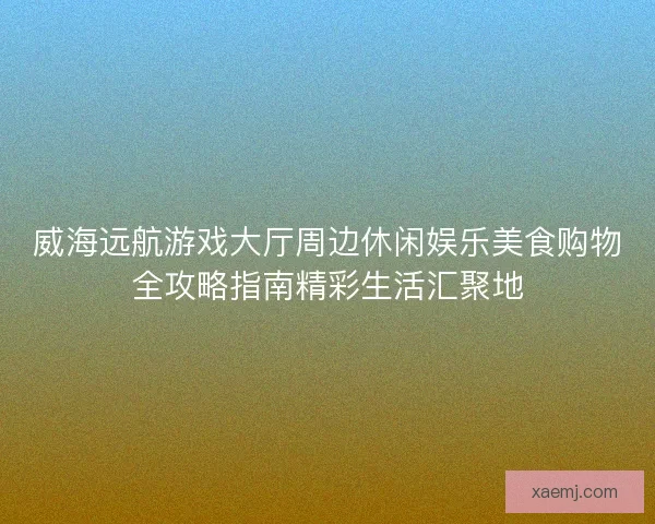 威海远航游戏大厅周边休闲娱乐美食购物全攻略指南精彩生活汇聚地