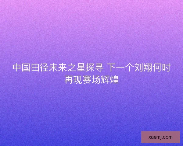 中国田径未来之星探寻 下一个刘翔何时再现赛场辉煌 中国田径未来之星探寻 下一个刘翔何时再现赛场辉煌