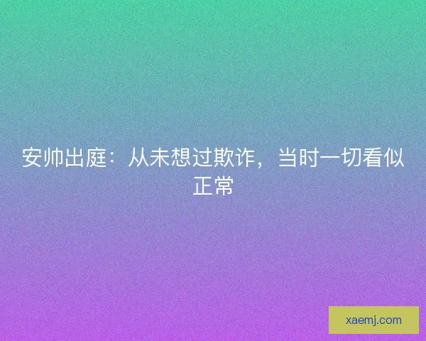 安帅出庭：从未想过欺诈，当时一切看似正常