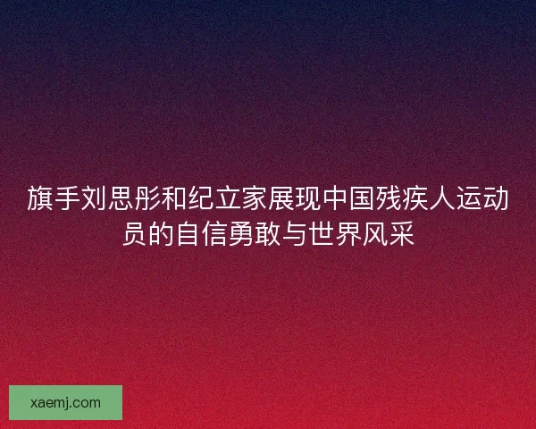 旗手刘思彤和纪立家展现中国残疾人运动员的自信勇敢与世界风采
