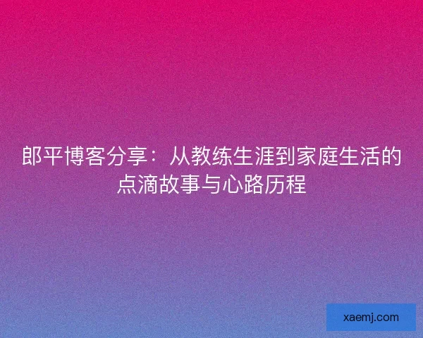 郎平博客分享:从教练生涯到家庭生活的点滴故事与心路历程 郎平博客分享:从教练生涯到家庭生活的点滴故事与心路历程