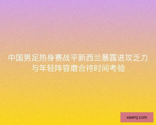 中国男足热身赛战平新西兰暴露进攻乏力与年轻阵容磨合待时间考验