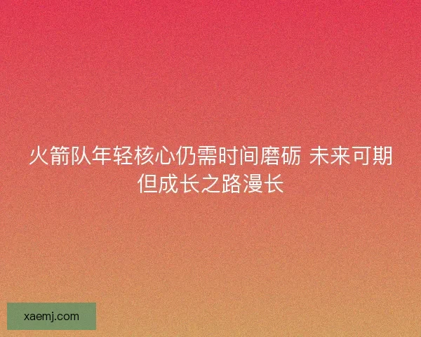 火箭队年轻核心仍需时间磨砺 未来可期但成长之路漫长 火箭队年轻核心仍需时间磨砺 未来可期但成长之路漫长