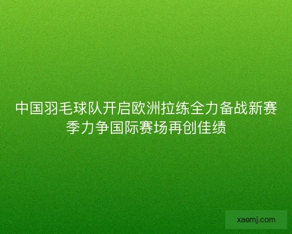 中国羽毛球队开启欧洲拉练全力备战新赛季力争国际赛场再创佳绩