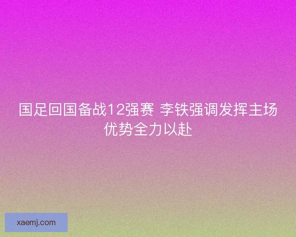 国足回国备战12强赛 李铁强调发挥主场优势全力以赴