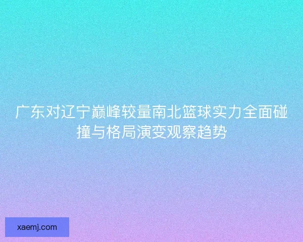 广东对辽宁巅峰较量南北篮球实力全面碰撞与格局演变观察趋势