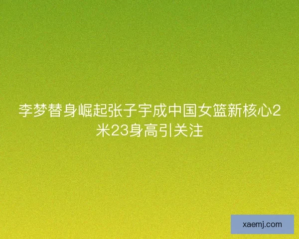 李梦替身崛起张子宇成中国女篮新核心2米23身高引关注