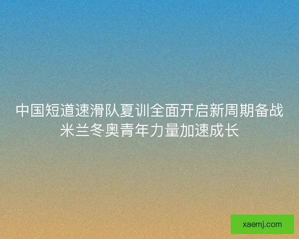 中国短道速滑队夏训全面开启新周期备战米兰冬奥青年力量加速成长