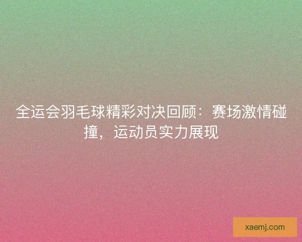 全运会羽毛球精彩对决回顾：赛场激情碰撞，运动员实力展现