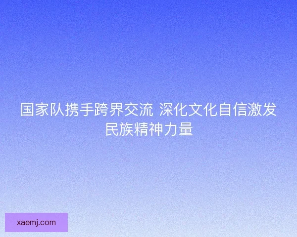 国家队携手跨界交流 深化文化自信激发民族精神力量 国家队携手跨界交流 深化文化自信激发民族精神力量